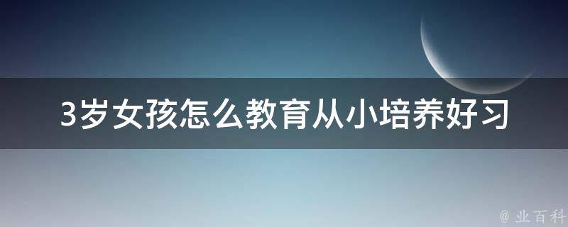 3岁女孩怎么教育_从小培养好习惯，家长必备育儿秘籍