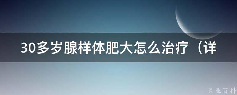 30多岁腺样体肥大怎么治疗_详解手术、药物、中医等多种治疗方法