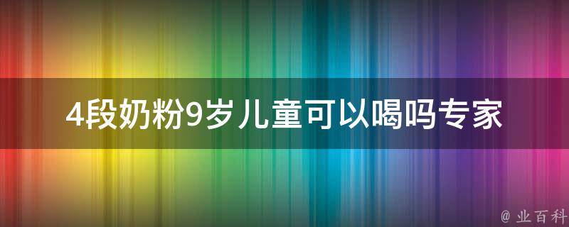 4段奶粉9岁儿童可以喝吗_专家解答+父母必看的喂养指南。