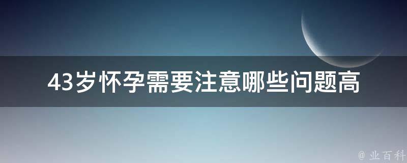 43岁怀孕需要注意哪些问题(高龄产妇必备知识，孕期保健指南)。