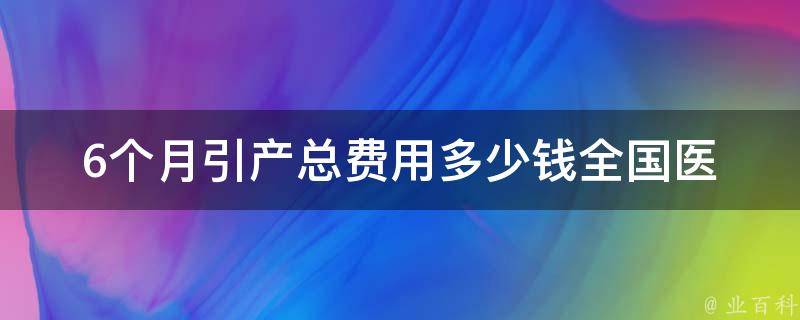 6个月引产总费用多少钱_全国医院引产价格表及注意事项。