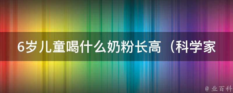 6岁儿童喝什么奶粉长高（科学家揭秘最适合儿童生长的奶粉品牌）