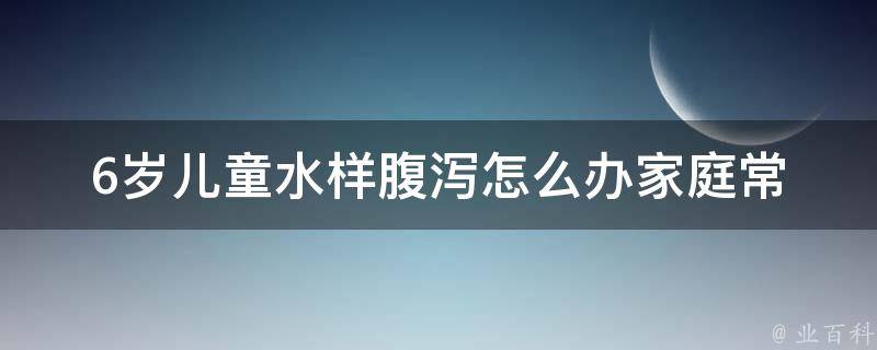 6岁儿童水样腹泻怎么办_家庭常备药物及饮食调理方法。