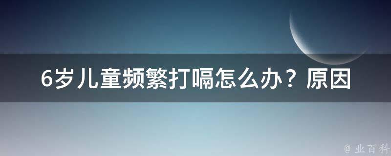 6岁儿童频繁打嗝怎么办？_原因分析+10种有效缓解方法