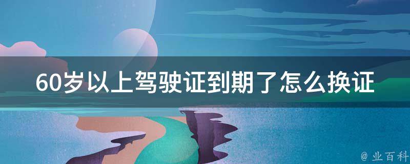 60岁以上***到期了怎么换证_详细步骤解析