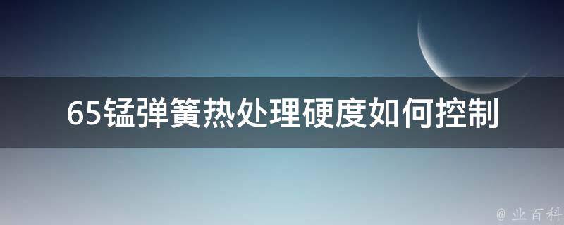 65锰弹簧热处理硬度_如何控制在合理范围内