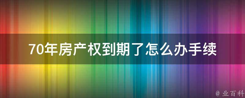 70年房产权到期了怎么办手续_详解办理流程及注意事项