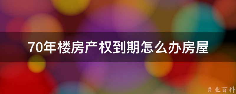 70年楼房产权到期怎么办(房屋继承、产权转移、续期方式全解析)