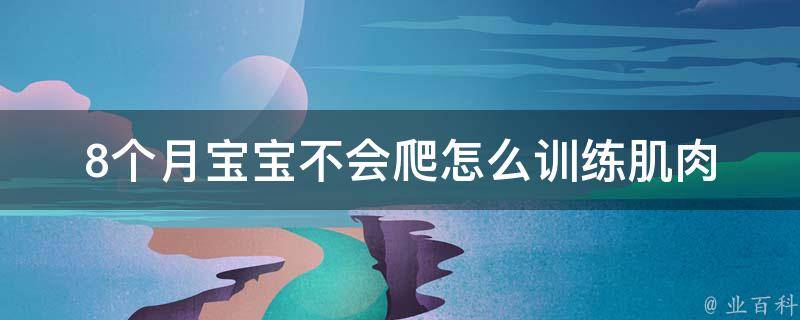 8个月宝宝不会爬怎么训练_肌肉锻炼、游戏互动、专家建议等多种方法