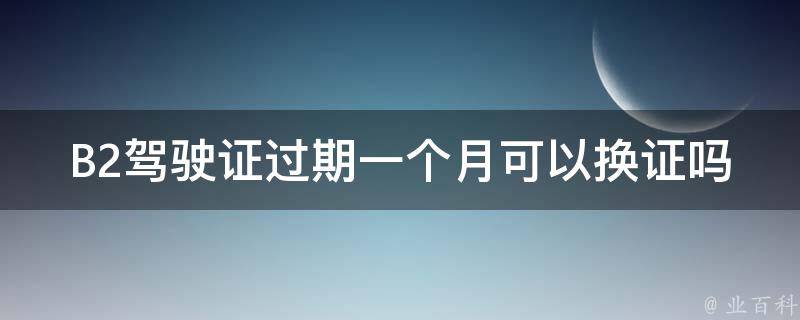 B2***过期一个月可以换证吗_需要注意哪些事项