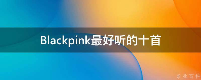 Blackpink最好听的十首歌(你绝对不能错过的音乐珍藏)