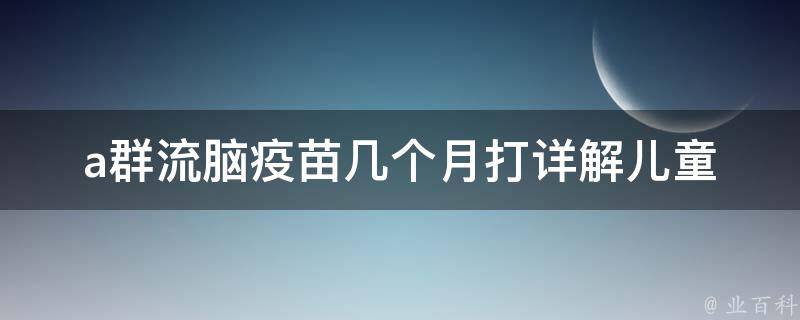 a群流脑疫苗几个月打_详解儿童接种时间表和注意事项