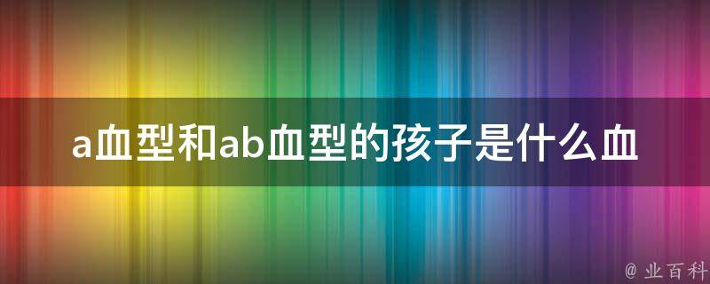 a血型和ab血型的孩子是什么血型（详解a血型和ab血型的基因遗传规律）。