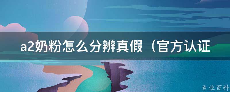 a2奶粉怎么分辨真假（官方认证、专家解析、消费者口碑大揭秘）