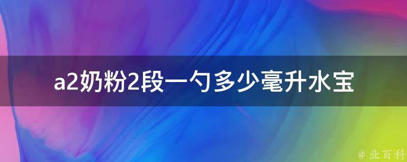 a2奶粉2段一勺多少毫升水(宝妈必看：a2奶粉2段喂养方法详解)。