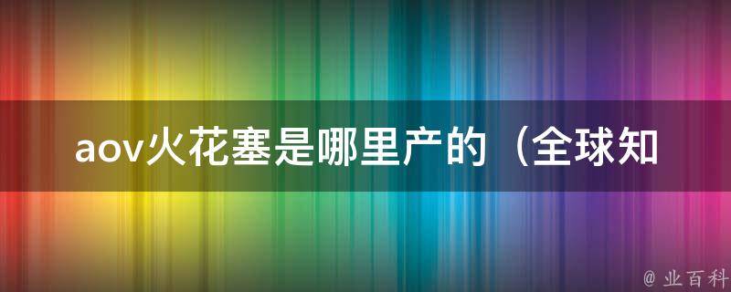 aov火花塞是哪里产的_全球知名品牌，产地详解。