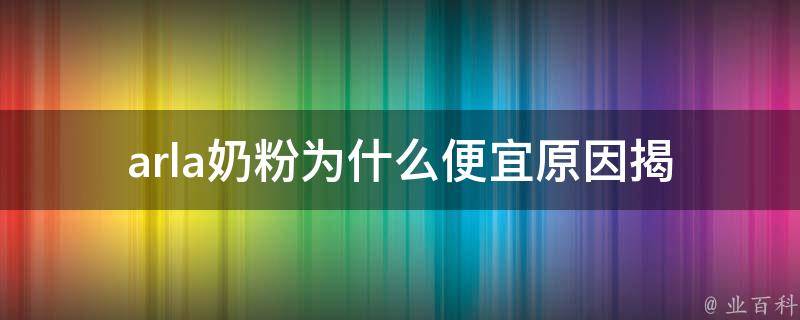 arla奶粉为什么便宜_原因揭秘！品质与价格兼备的秘密