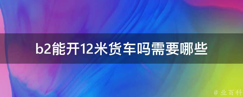 b2能开12米货车吗(需要哪些条件和**)