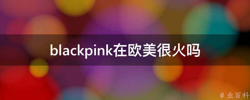 blackpink在欧美很火吗_他们在欧美的知名度如何？