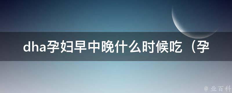 dha孕妇早中晚什么时候吃（孕妇必知：dha补充的正确方法）