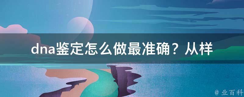 dna鉴定怎么做最准确？_从样本提取到结果解读，全面解析dna鉴定流程