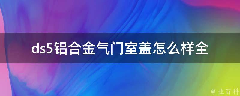 ds5铝合金气门室盖怎么样(全面解析ds5气门室盖材质、性能及优缺点)