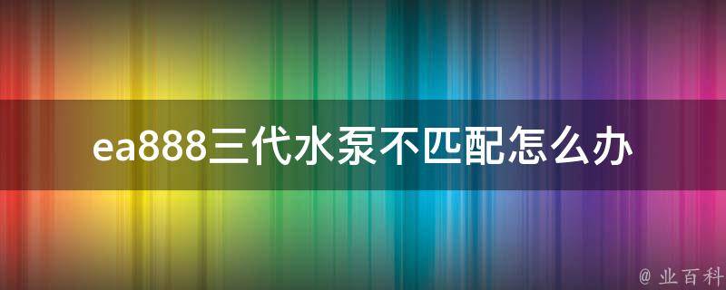 ea888三代水泵不匹配怎么办_解决方案大揭秘