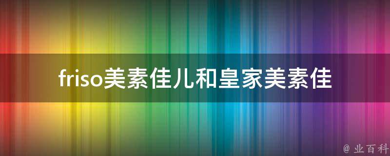 friso美素佳儿和皇家美素佳儿的区别(哪个更适合宝宝？品牌历史、营养成分、口感对比)。