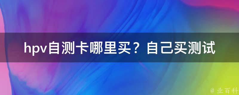 hpv自测卡哪里买？自己买测试卡可以检测吗？_全面解析自测hpv的方法与注意事项