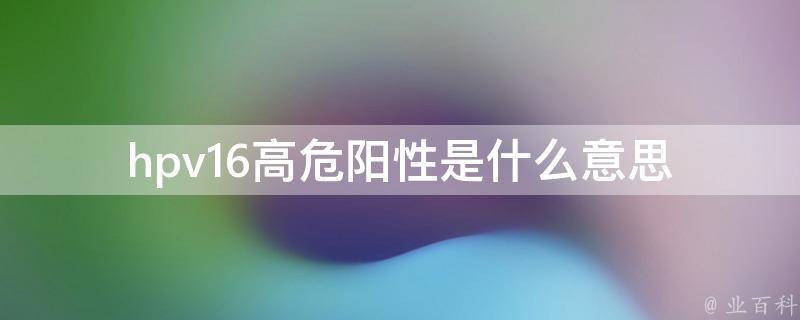 hpv16高危阳性是什么意思_详解hpv16高危型病毒感染的危害和防治措施。