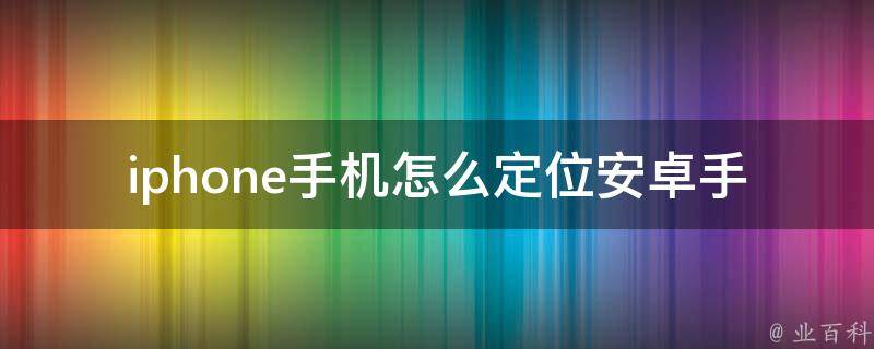 iphone手机怎么定位安卓手机上的位置_详细教程及常用软件推荐