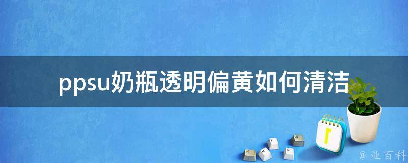 ppsu奶瓶透明偏黄_如何清洁、选择及使用注意事项