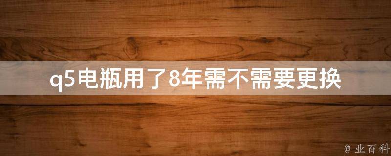 q5电瓶用了8年需不需要更换_车主必看：q5电瓶更换时间及注意事项。