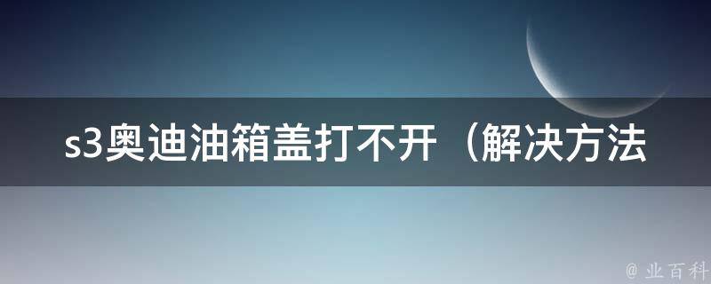 s3奥迪油箱盖打不开_解决方法大全，轻松应对油箱盖卡住的情况