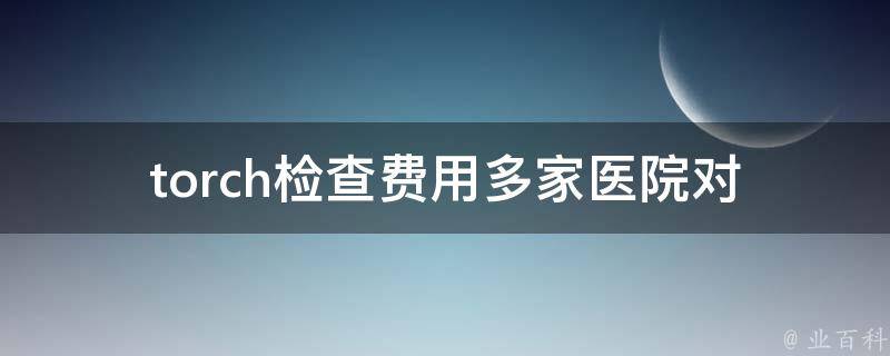 torch检查费用_多家医院对比，省钱又放心