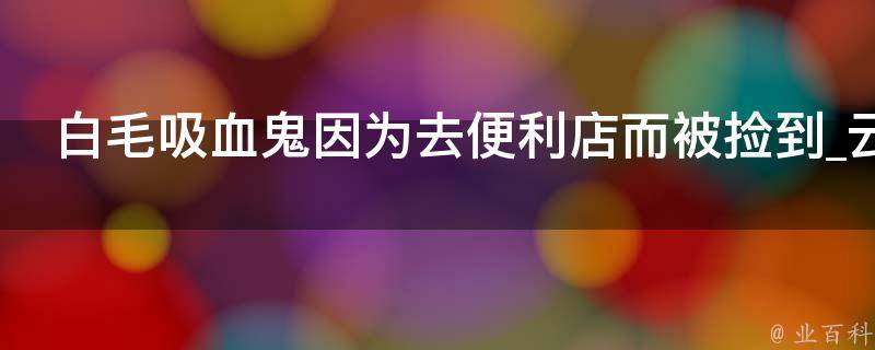 白毛吸血鬼因为去便利店而被捡到