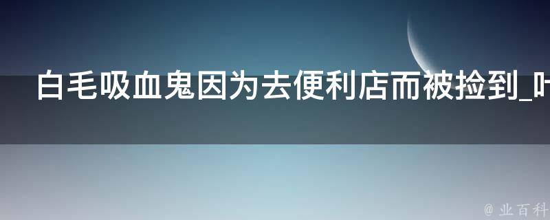 白毛吸血鬼因为去便利店而被捡到