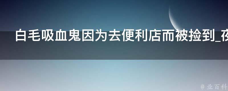 白毛吸血鬼因为去便利店而被捡到