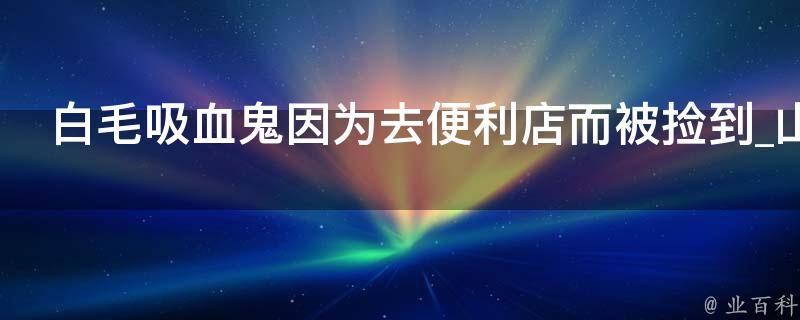 白毛吸血鬼因为去便利店而被捡到