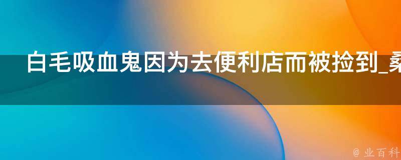 白毛吸血鬼因为去便利店而被捡到