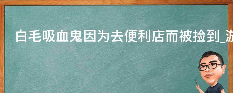 白毛吸血鬼因为去便利店而被捡到