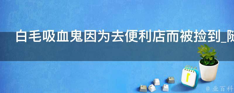 白毛吸血鬼因为去便利店而被捡到