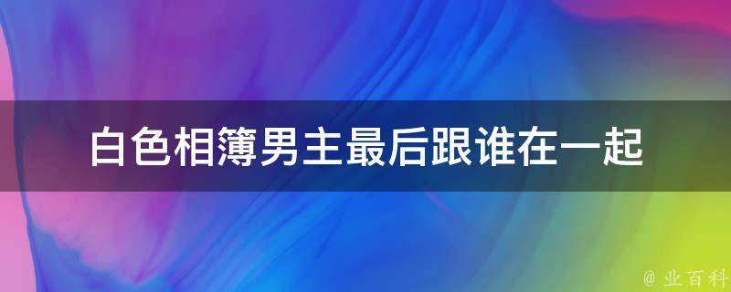 白色相簿男主最后跟谁在一起 百科科普君