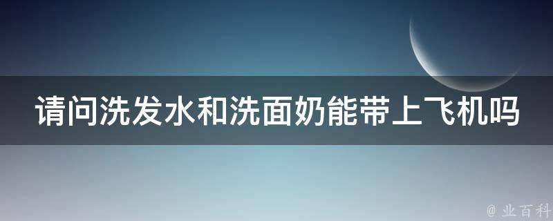 请问洗发水和洗面奶能带上飞机吗